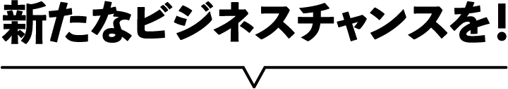 新たなビジネスチャンスを!